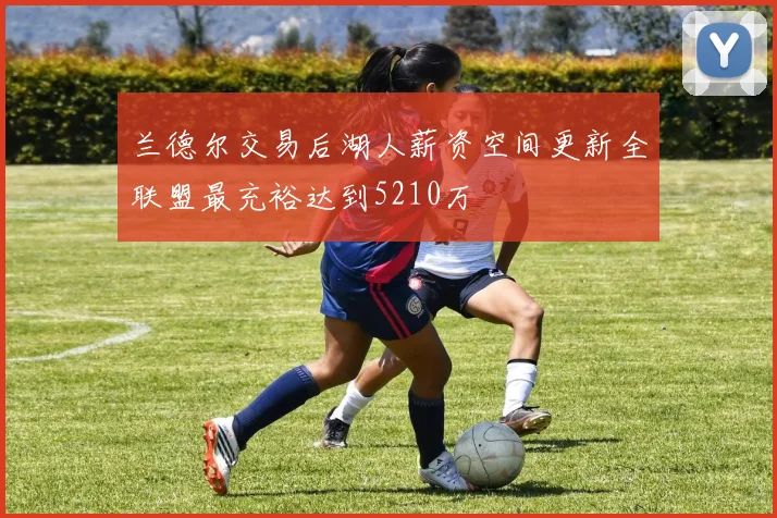 兰德尔交易后湖人薪资空间更新全联盟最充裕达到5210万