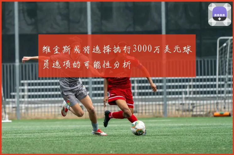 维金斯或将选择执行3000万美元球员选项的可能性分析