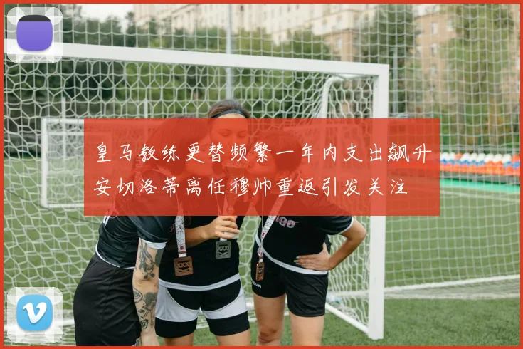皇马教练更替频繁一年内支出飙升安切洛蒂离任穆帅重返引发关注