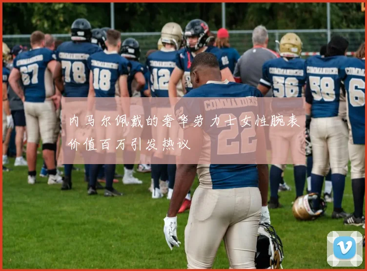 内马尔佩戴的奢华劳力士女性腕表价值百万引发热议