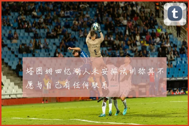 塔图姆回忆湖人未安排试训称其不愿与自己有任何联系