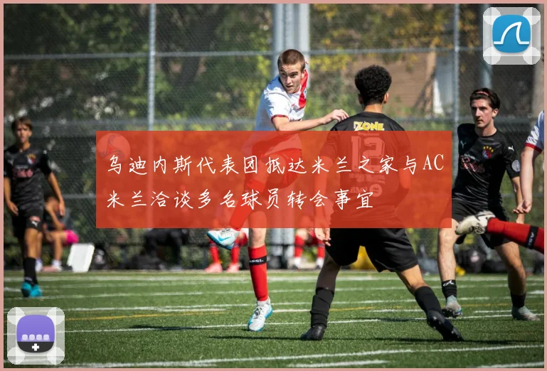 乌迪内斯代表团抵达米兰之家与AC米兰洽谈多名球员转会事宜
