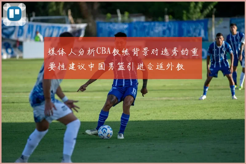 媒体人分析CBA教练背景对选秀的重要性建议中国男篮引进合适外教