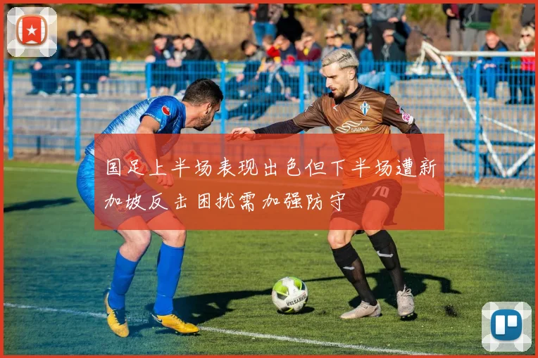 国足上半场表现出色但下半场遭新加坡反击困扰需加强防守