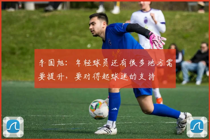 李国旭：年轻球员还有很多地方需要提升，要对得起球迷的支持