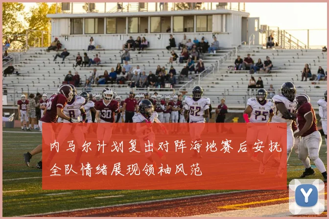 内马尔计划复出对阵海地赛后安抚全队情绪展现领袖风范