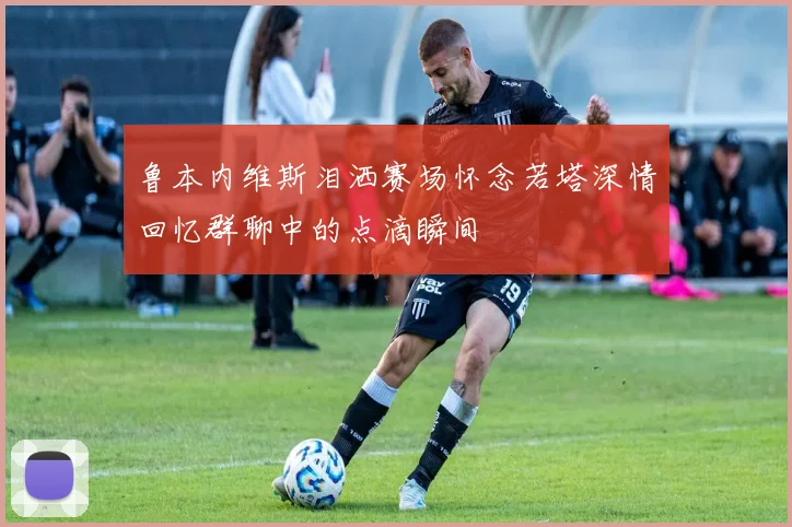 鲁本内维斯泪洒赛场怀念若塔深情回忆群聊中的点滴瞬间