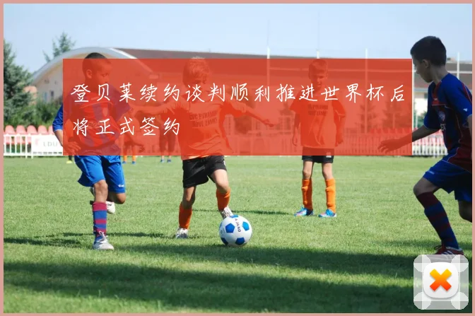登贝莱续约谈判顺利推进世界杯后将正式签约