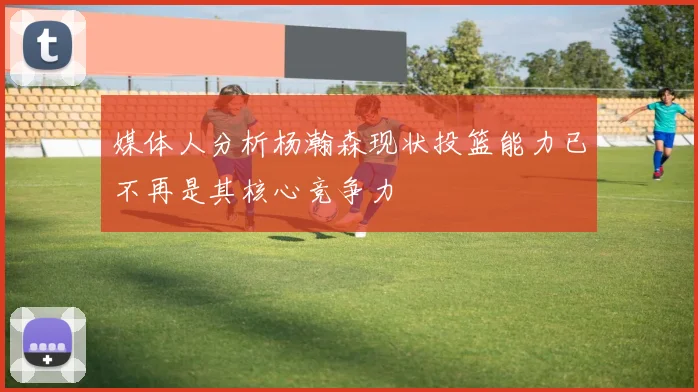媒体人分析杨瀚森现状投篮能力已不再是其核心竞争力