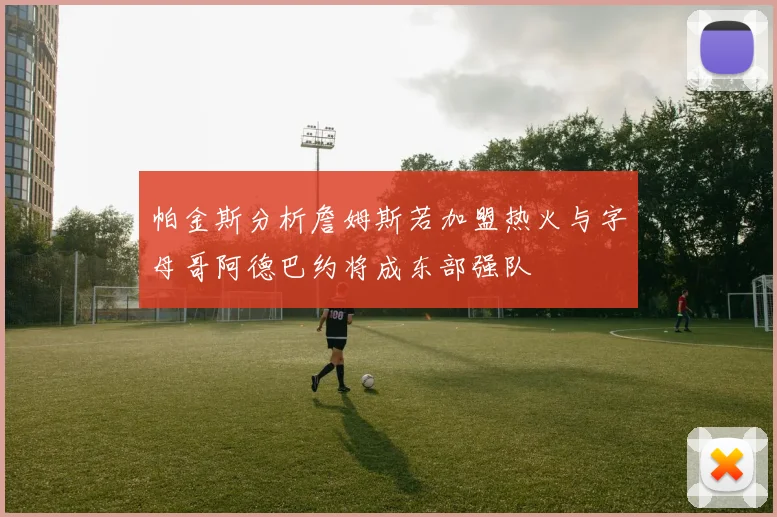 帕金斯分析詹姆斯若加盟热火与字母哥阿德巴约将成东部强队
