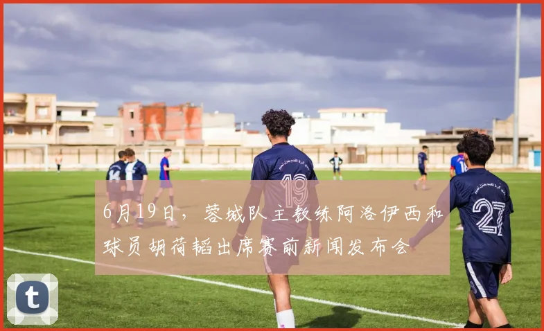 6月19日，蓉城队主教练阿洛伊西和球员胡荷韬出席赛前新闻发布会